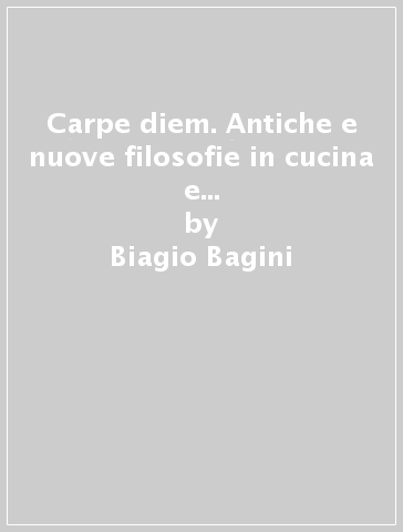 Carpe diem. Antiche e nuove filosofie in cucina e il corretto nutrimento dell'anima - Biagio Bagini