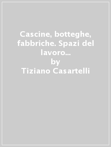 Cascine, botteghe, fabbriche. Spazi del lavoro nella Brianza del Novecento - Tiziano Casartelli