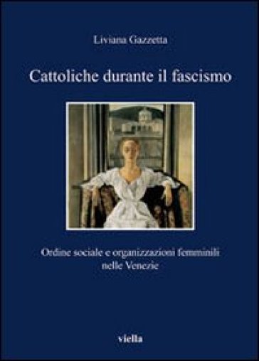 Cattoliche durante il fascismo. Ordine sociale e organizzazioni femminili nelle Venezie - Liviana Gazzetta