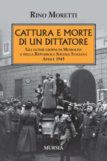 Cattura e morte di un dittatore. Gli ultimi giorni di Mussolini e della Repubblica Sociale Italiana. Aprile 1945 - Rino Moretti