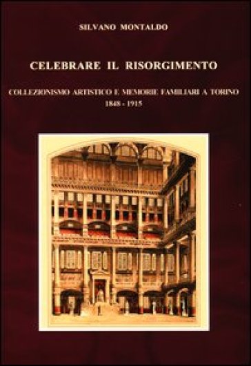 Celebrare il Risorgimento. Collezionismo artistico e memorie familiari a Torino 1848-1915 - Silvano Montaldo