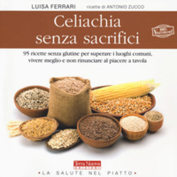 Celiachia senza sacrifici. 95 ricette senza glutine per superare i luoghi comuni, vivere meglio e non rinunciare al piacere a tavola - Luisa Ferrari - Antonio Zucco