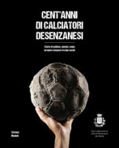 Cent anni di calciatori desenzanesi. Storie di pallone, uomini, sogni e opere sospese fra due secoli