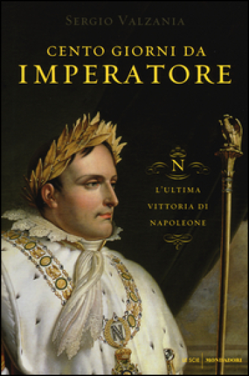 Cento giorni da imperatore. L'ultima vittoria di Napoleone - Sergio Valzania