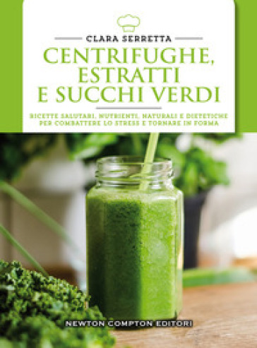 Centrifughe, estratti e succhi verdi. Ricette salutari, nutrienti, naturali e dimagranti per combattere lo stress e tornare in forma - Clara Serretta