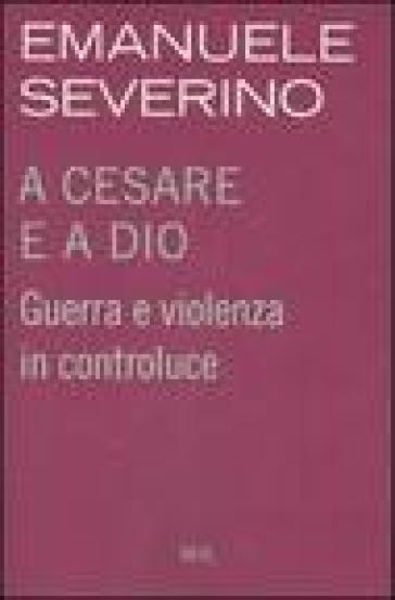 A Cesare e a Dio. Guerra e violenza in controluce - Emanuele Severino