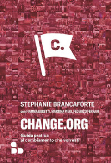 Change.org. Guida pratica al cambiamento che vorresti - Stephanie Brancaforte - Fiamma Goretti - Martina Pieri - Federico Ferrari
