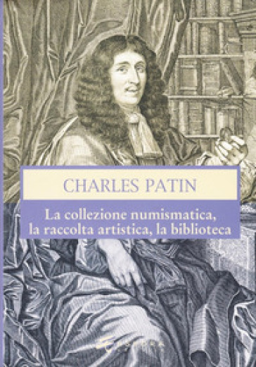 Charles Patin. La collezione numismatica, la raccolta artistica, la biblioteca - Vincenzo Mancini - Marco Callegari - Giovanni Gorini