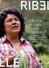 Chi ha ucciso Berta Caceres. Dighe, squadroni della morte e la battaglia di una difensora indigena per il pianeta