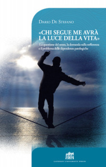 Chi segue me avrà la luce della vita. La questione del senso, la domanda sulla sofferenza e il problema delle dipendenze patologiche - Dario De Stefano