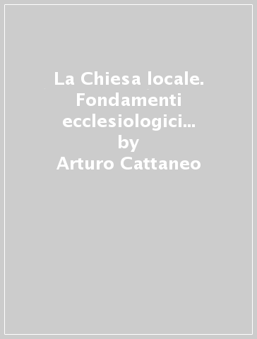 La Chiesa locale. Fondamenti ecclesiologici e la sua missione nella teologia postconciliare - Arturo Cattaneo