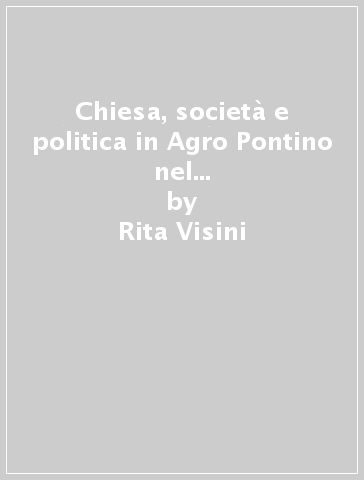 Chiesa, società e politica in Agro Pontino nel secondo dopoguerra (1944-1952) - Rita Visini