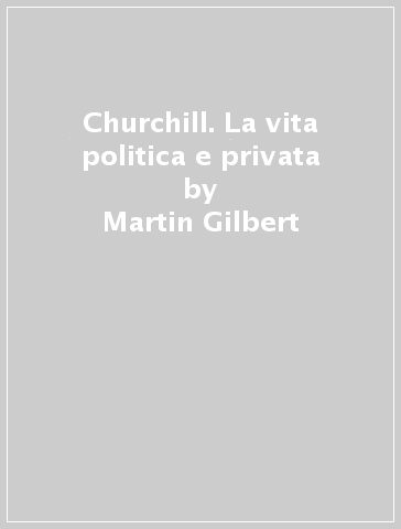 Churchill. La vita politica e privata - Martin Gilbert