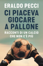 Ci piaceva giocare a pallone. Racconti di un calcio che non c è più