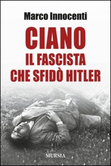 Ciano, il fascista che sfidò Hitler - Marco Innocenti