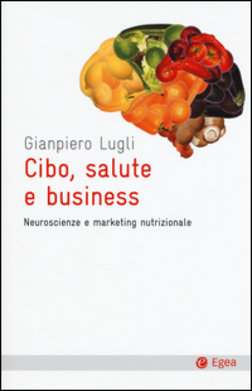 Cibo, salute e business. Neuroscienze e marketing nutrizionale - Giampiero Lugli