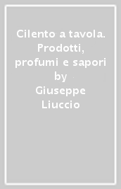 Cilento a tavola. Prodotti, profumi e sapori