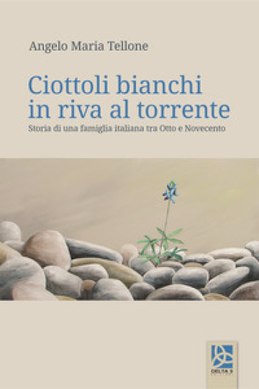 Ciottoli bianchi in riva al torrente. Storia di una famiglia italiana tra Otto e Novecento - Angelo Maria Tellone