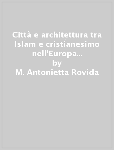 Città e architettura tra Islam e cristianesimo nell'Europa mediterranea. Palermo, Toledo, Cordova e Siviglia nel Medioevo - M. Antonietta Rovida