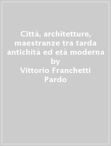 Città, architetture, maestranze tra tarda antichità ed età moderna - Vittorio Franchetti Pardo | 