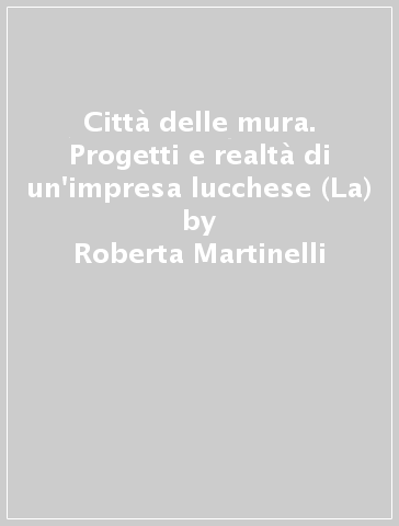 Città delle mura. Progetti e realtà di un'impresa lucchese (La) - Roberta Martinelli | 