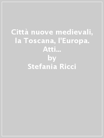 Città nuove medievali, la Toscana, l'Europa. Atti del Convegno (San Giovanni Valdarno) - Stefania Ricci
