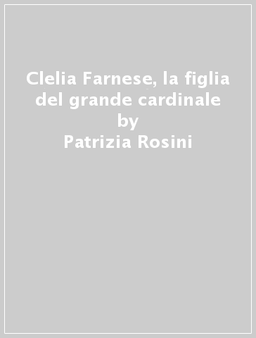 Clelia Farnese, la figlia del grande cardinale - Patrizia Rosini