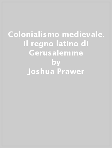Colonialismo medievale. Il regno latino di Gerusalemme - Joshua Prawer
