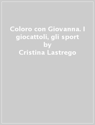 Coloro con Giovanna. I giocattoli, gli sport - Cristina Lastrego - Francesco Testa