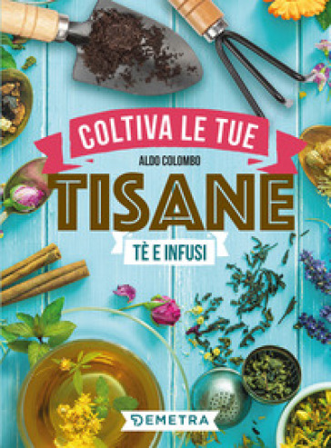 Coltiva le tue tisane. Tè e infusi - Aldo Colombo