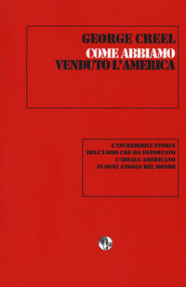 Come abbiamo venduto l'America. L'incredibile storia dell'uomo che ha esportato l'ideale americano in ogni angolo del mondo - George Creel