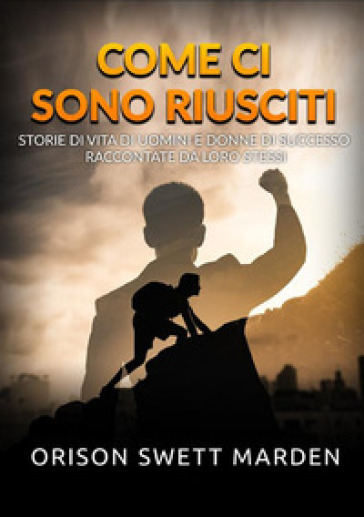 Come ci sono riusciti. Storie di vita di uomini e donne di successo raccontate da loro stessi - Orison Swett Marden