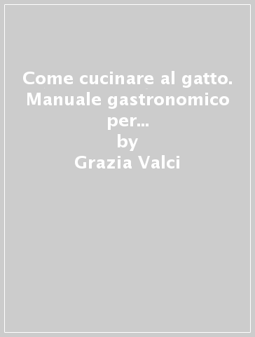 Come cucinare al gatto. Manuale gastronomico per il perfetto chef-schiavo - Grazia Valci