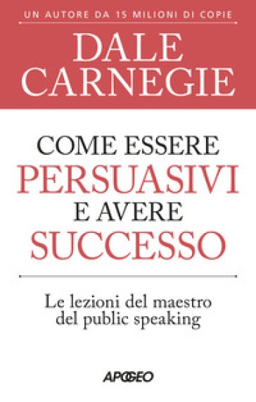 Come essere persuasivi e avere successo. Le lezioni del maestro del public speaking - Dale Carnegie