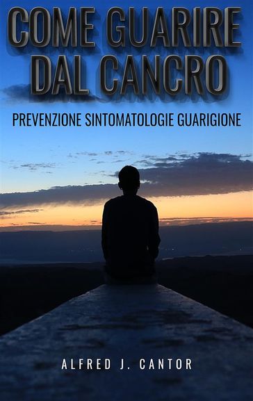 Come guarire dal cancro - Prevenzione, sintomatologie e guarigione - Alfred J. Cantor