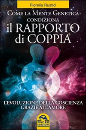 Come la mente genetica condiziona il rapporto di coppia. L'evoluzione della coscienza grazie all'amore - Fiorella Rustici