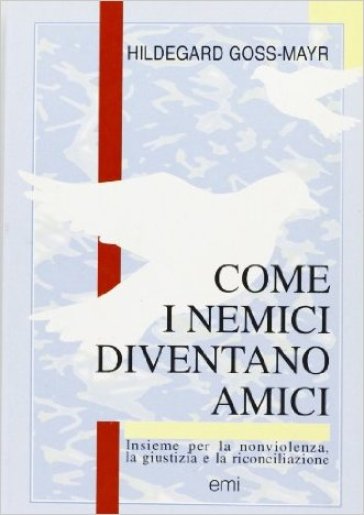 Come i nemici diventano amici. Insieme per la non violenza, la giustizia e la riconciliazione - Hildegard Goss-Mayr