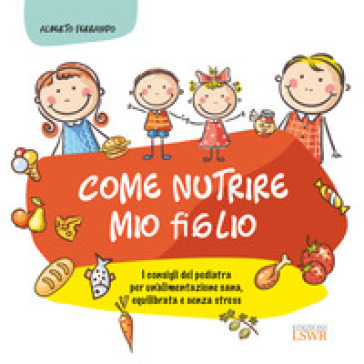 Come nutrire mio figlio. I consigli del pediatra per un'alimentazione sana, equilibrata e senza stress - Alberto Ferrando