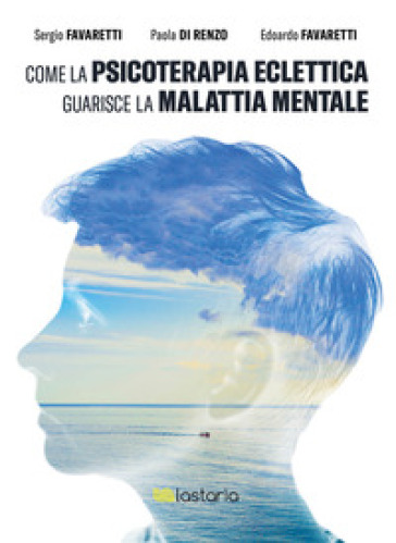 Come la psicoterapia eclettica guarisce la malattia mentale - Sergio Favaretti - Paola Di Renzo - Edoardo Favaretti