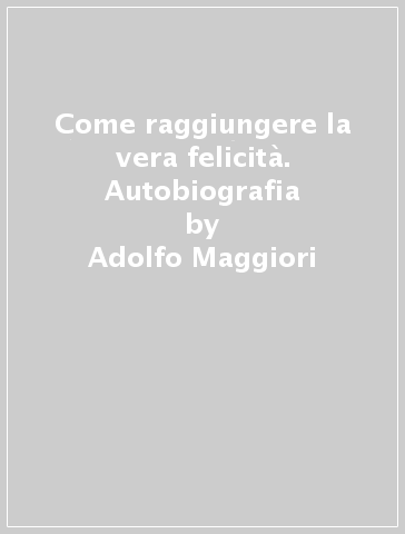 Come raggiungere la vera felicità. Autobiografia - Adolfo Maggiori