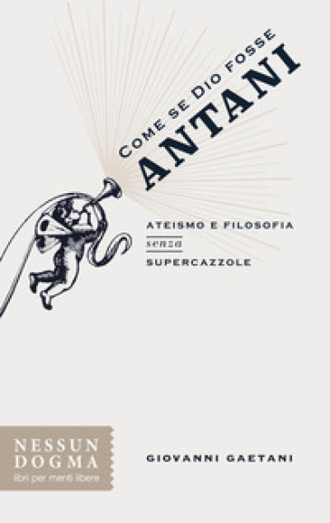 Come se Dio fosse Antani. Ateismo e filosofia senza supercazzole - Giovanni Gaetani