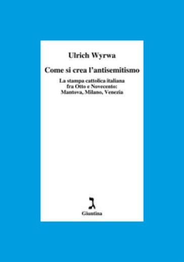 Come si crea l'antisemitismo. La stampa cattolica italiana fra Otto e Novecento: Mantova, Milano, Venezia - Ulrich Wyrwa