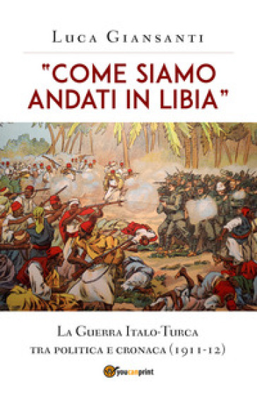 «Come siamo andati in Libia». La Guerra Italo-Turca tra politica e cronaca (1911-12) - Luca Giansanti