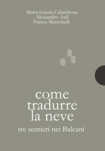 Come tradurre la neve. Tre sentieri nei Balcani - Maria Grazia Calandrone - Alessandro Anil - Franca Mancinelli