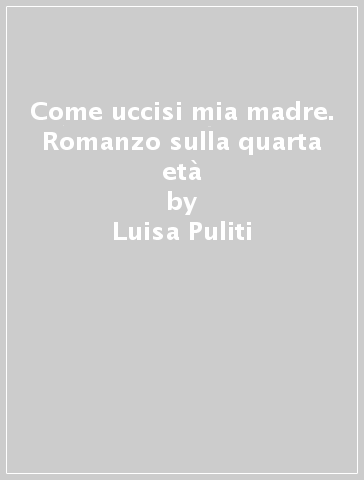 Come uccisi mia madre. Romanzo sulla quarta età - Luisa Puliti