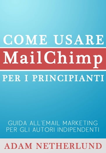 Come usare MailChimp per i principianti: Guida all'email marketing per gli autori indipendenti - Adam Netherlund