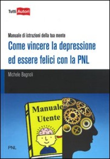 Come vincere la depressione ed essere felici con la PNL. Manuale di istruzioni della tua mente - Michele Bagnoli