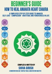 A Complete Beginners Guide How To Heal & Balance Anahata Heart Chakra: A Simplified Step By Step Guide Practical To Awaken Self Love - Compassion - Gratitude And Forgiveness Towards Yourself & Others