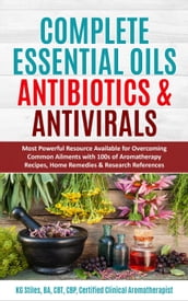 Complete Essential Oil Antibiotics & Antivirals: Most Powerful Resource Available for Overcoming Ailments with 100s of Aromatherapy Recipes, Home Remedies & Research References