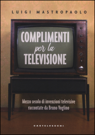 Complimenti per la televisione. Mezzo secolo di invenzioni televisive raccontate da Bruno Voglino - Luigi Mastropaolo